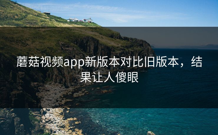 蘑菇视频app新版本对比旧版本，结果让人傻眼