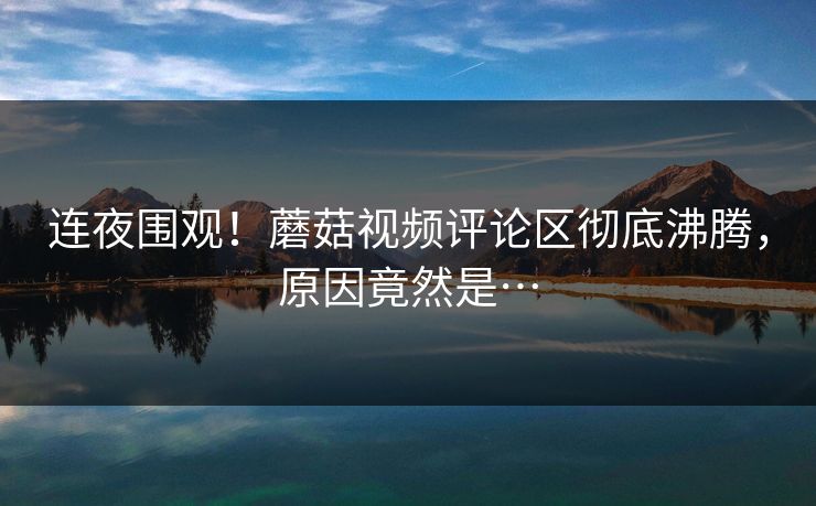 连夜围观！蘑菇视频评论区彻底沸腾，原因竟然是…