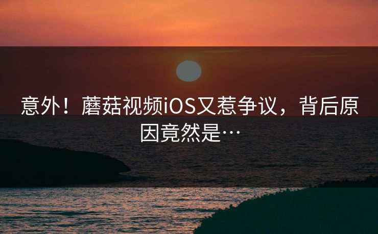 意外！蘑菇视频iOS又惹争议，背后原因竟然是…