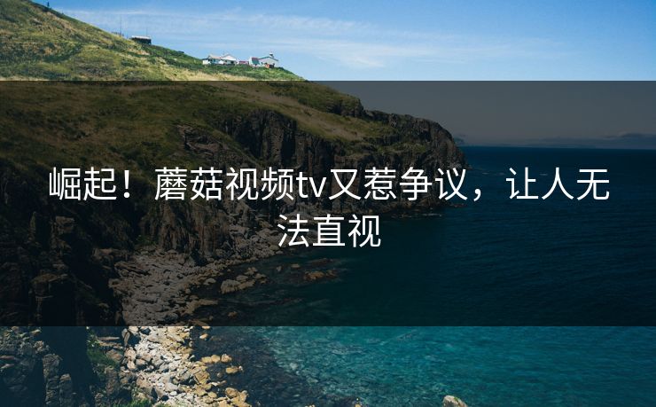 崛起！蘑菇视频tv又惹争议，让人无法直视