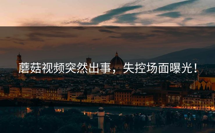 蘑菇视频突然出事，失控场面曝光！