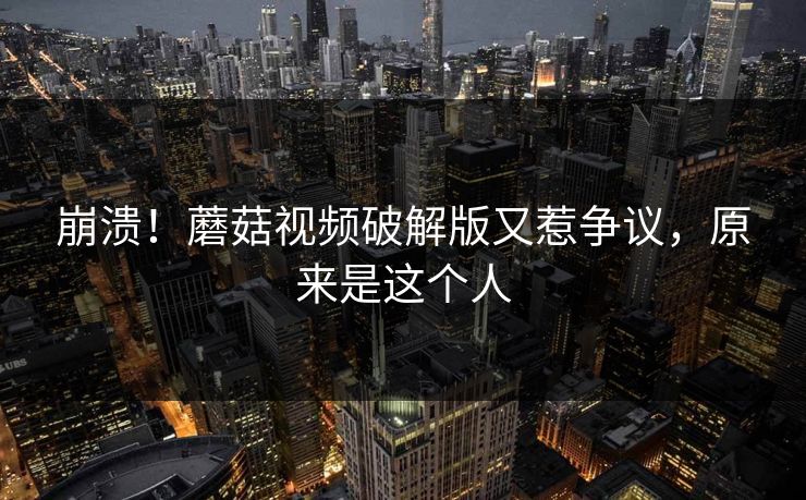 崩溃！蘑菇视频破解版又惹争议，原来是这个人