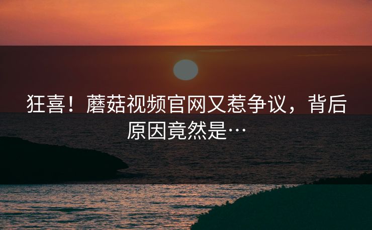 狂喜！蘑菇视频官网又惹争议，背后原因竟然是…