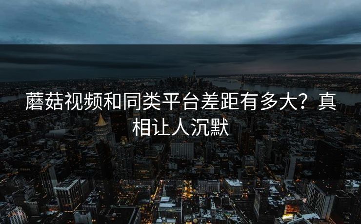 蘑菇视频和同类平台差距有多大？真相让人沉默
