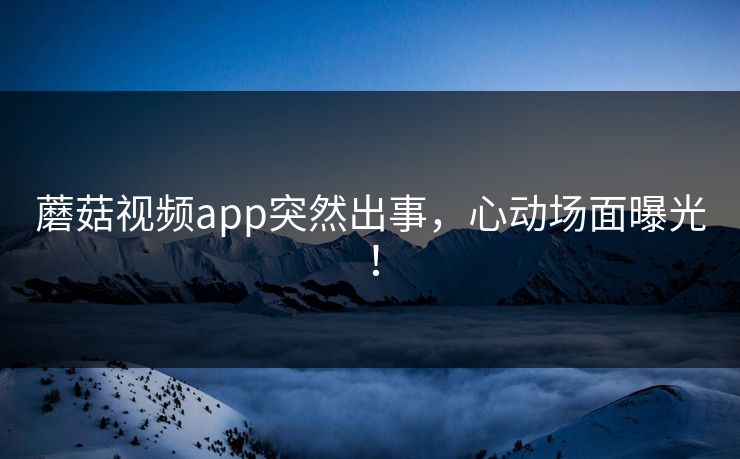 蘑菇视频app突然出事，心动场面曝光！
