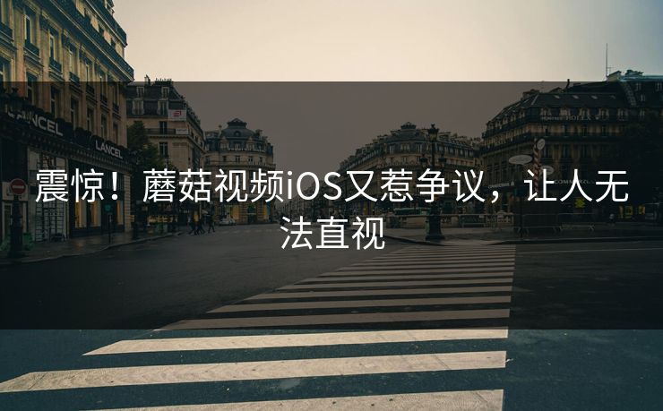 震惊！蘑菇视频iOS又惹争议，让人无法直视