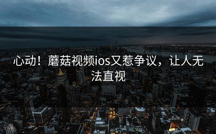 心动！蘑菇视频ios又惹争议，让人无法直视