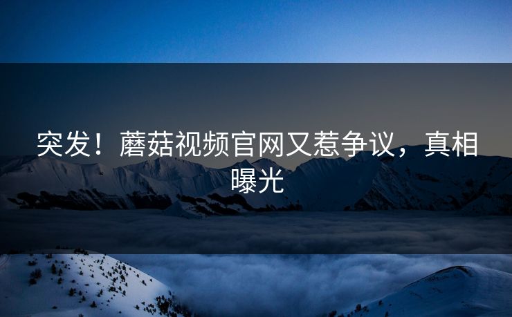 突发！蘑菇视频官网又惹争议，真相曝光