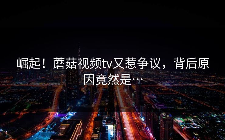 崛起！蘑菇视频tv又惹争议，背后原因竟然是…