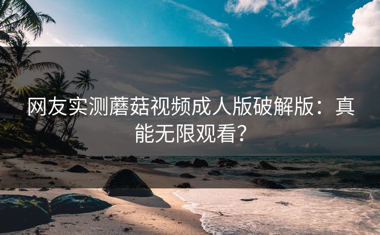 网友实测蘑菇视频成人版破解版：真能无限观看？