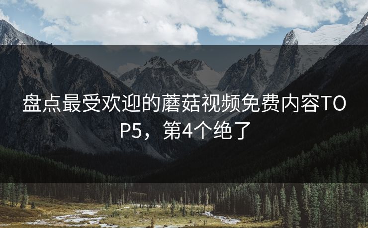盘点最受欢迎的蘑菇视频免费内容TOP5，第4个绝了