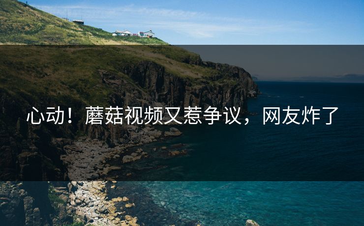 心动！蘑菇视频又惹争议，网友炸了