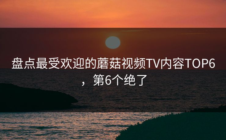 盘点最受欢迎的蘑菇视频TV内容TOP6，第6个绝了