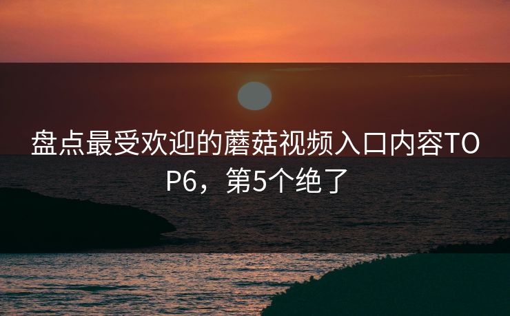 盘点最受欢迎的蘑菇视频入口内容TOP6，第5个绝了