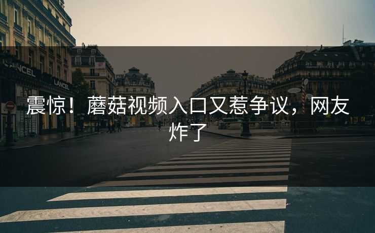 震惊！蘑菇视频入口又惹争议，网友炸了