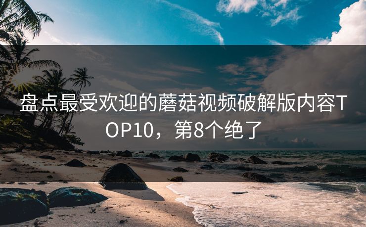盘点最受欢迎的蘑菇视频破解版内容TOP10，第8个绝了