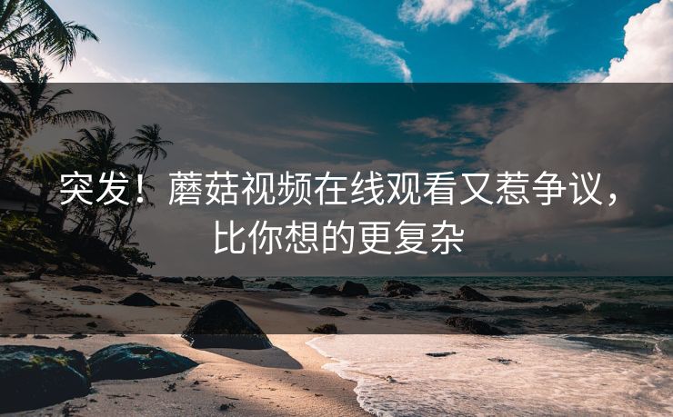 突发！蘑菇视频在线观看又惹争议，比你想的更复杂