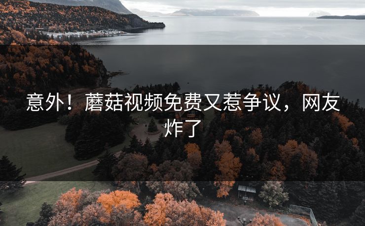 意外！蘑菇视频免费又惹争议，网友炸了