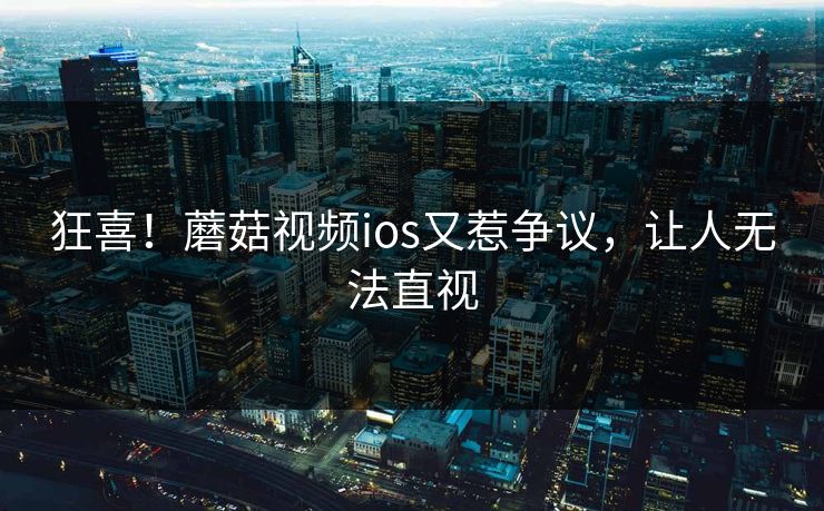 狂喜！蘑菇视频ios又惹争议，让人无法直视