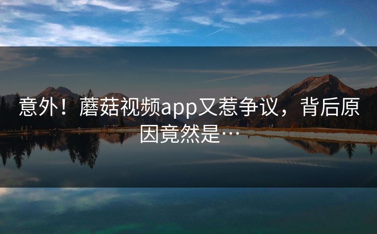 意外！蘑菇视频app又惹争议，背后原因竟然是…