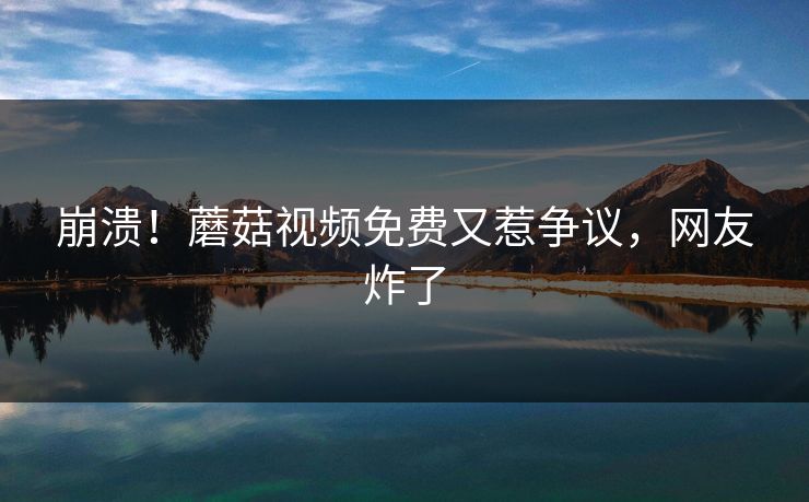崩溃！蘑菇视频免费又惹争议，网友炸了