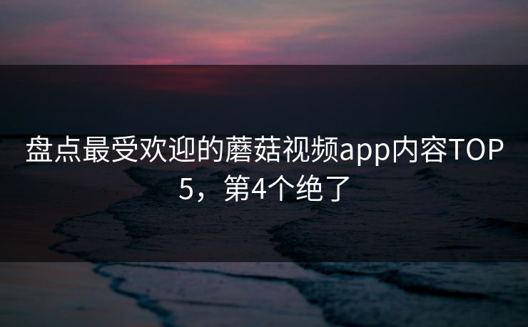 盘点最受欢迎的蘑菇视频app内容TOP5，第4个绝了