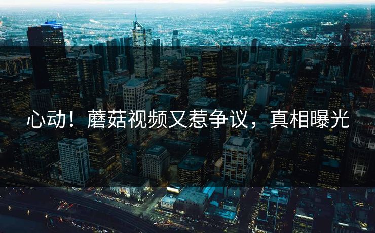 心动！蘑菇视频又惹争议，真相曝光