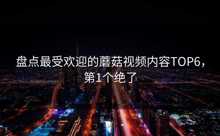 盘点最受欢迎的蘑菇视频内容TOP6，第1个绝了