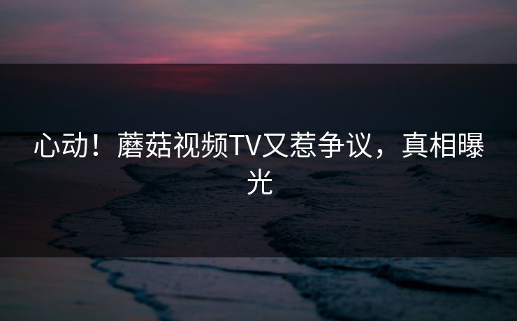 心动！蘑菇视频TV又惹争议，真相曝光