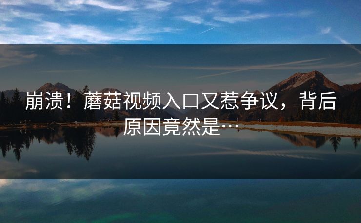 崩溃！蘑菇视频入口又惹争议，背后原因竟然是…