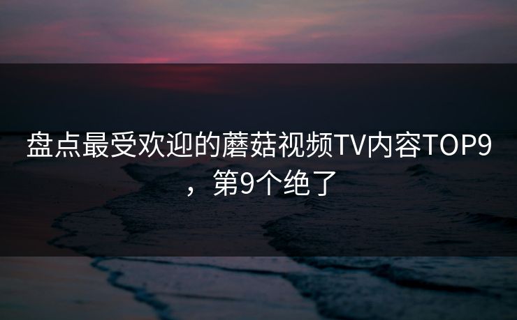 盘点最受欢迎的蘑菇视频TV内容TOP9，第9个绝了