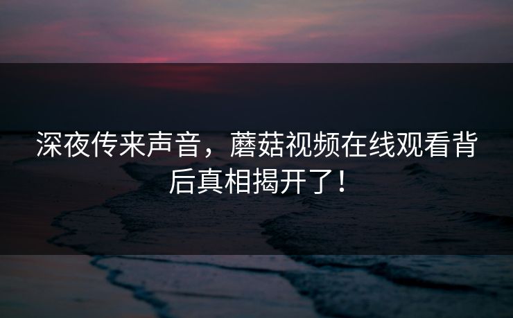 深夜传来声音，蘑菇视频在线观看背后真相揭开了！