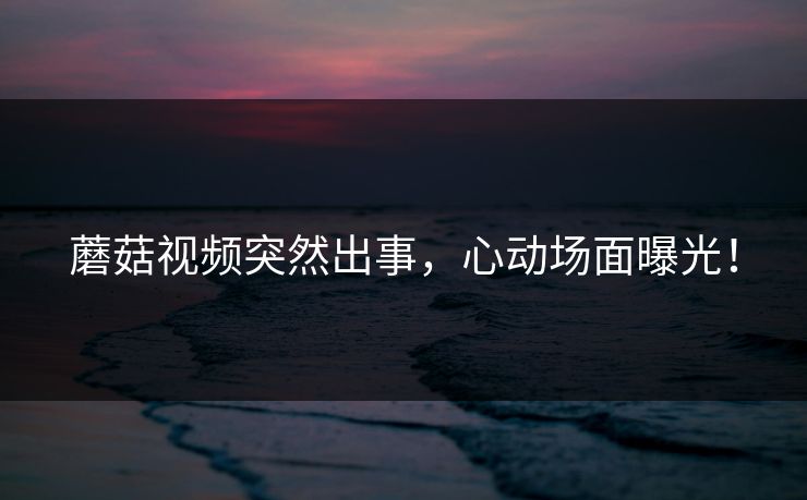 蘑菇视频突然出事，心动场面曝光！
