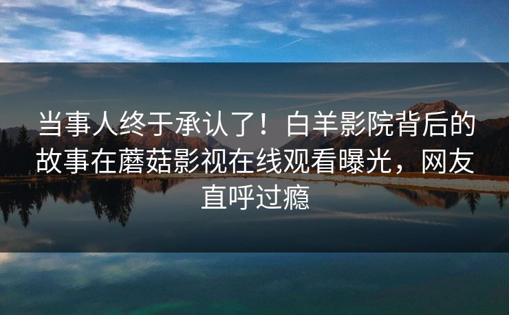 当事人终于承认了！白羊影院背后的故事在蘑菇影视在线观看曝光，网友直呼过瘾