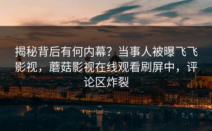揭秘背后有何内幕？当事人被曝飞飞影视，蘑菇影视在线观看刷屏中，评论区炸裂