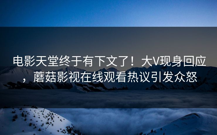 电影天堂终于有下文了！大V现身回应，蘑菇影视在线观看热议引发众怒