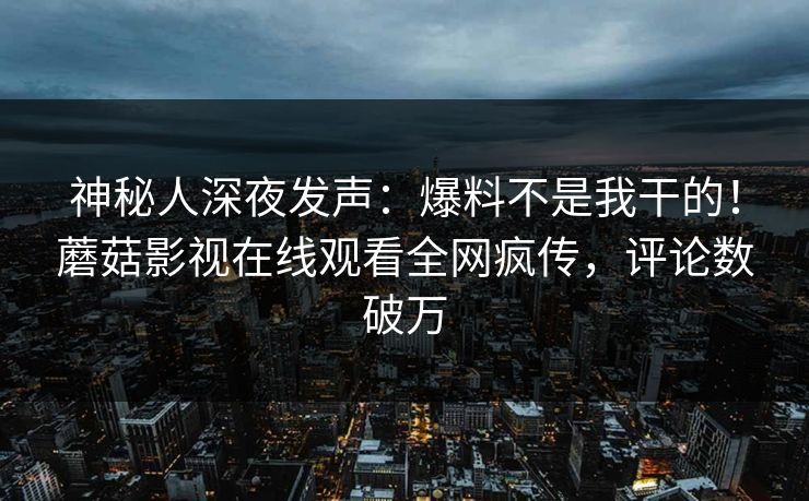 神秘人深夜发声：爆料不是我干的！蘑菇影视在线观看全网疯传，评论数破万
