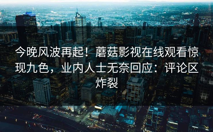 今晚风波再起！蘑菇影视在线观看惊现九色，业内人士无奈回应：评论区炸裂