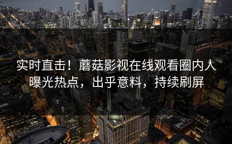 实时直击！蘑菇影视在线观看圈内人曝光热点，出乎意料，持续刷屏