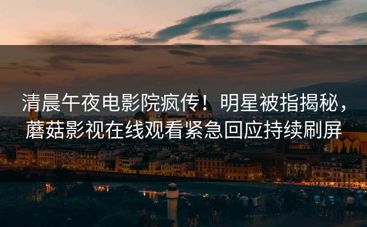 清晨午夜电影院疯传！明星被指揭秘，蘑菇影视在线观看紧急回应持续刷屏