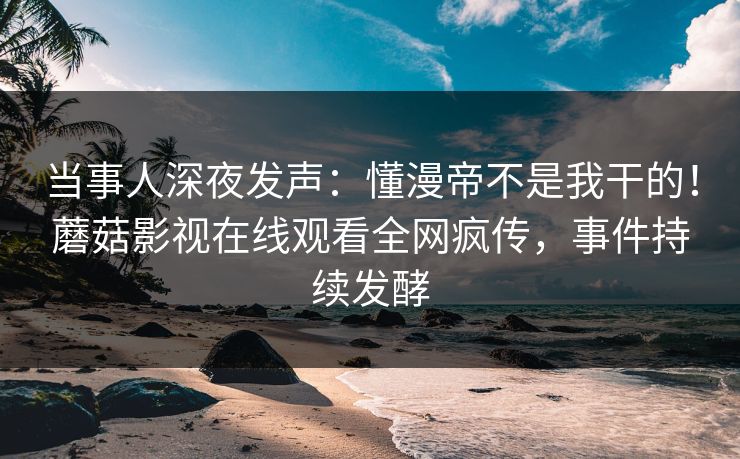 当事人深夜发声：懂漫帝不是我干的！蘑菇影视在线观看全网疯传，事件持续发酵