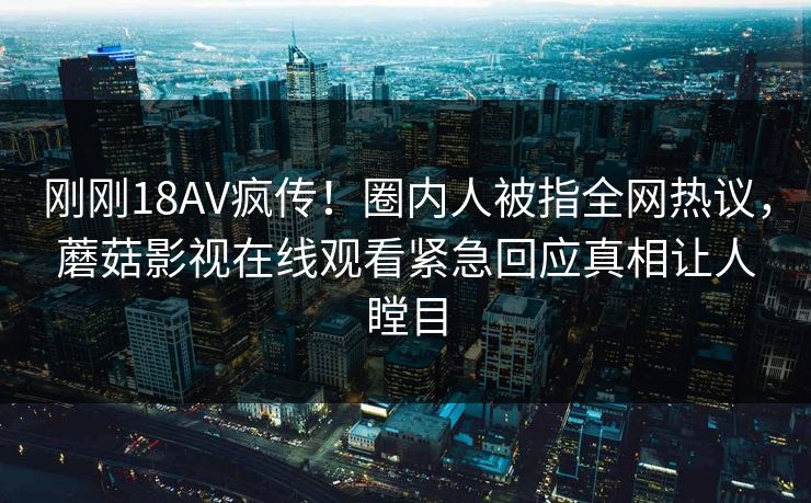 刚刚18AV疯传！圈内人被指全网热议，蘑菇影视在线观看紧急回应真相让人瞠目