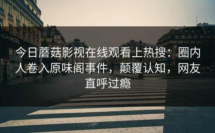 今日蘑菇影视在线观看上热搜：圈内人卷入原味阁事件，颠覆认知，网友直呼过瘾