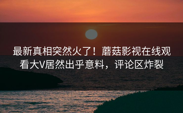 最新真相突然火了！蘑菇影视在线观看大V居然出乎意料，评论区炸裂