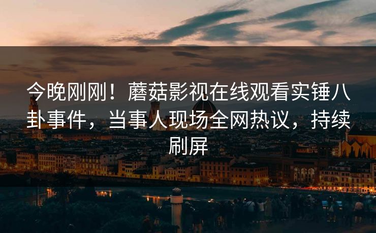 今晚刚刚！蘑菇影视在线观看实锤八卦事件，当事人现场全网热议，持续刷屏