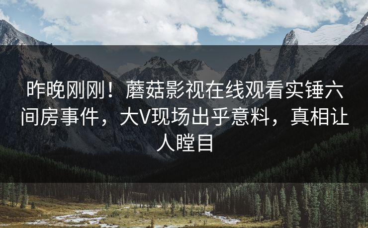 昨晚刚刚！蘑菇影视在线观看实锤六间房事件，大V现场出乎意料，真相让人瞠目