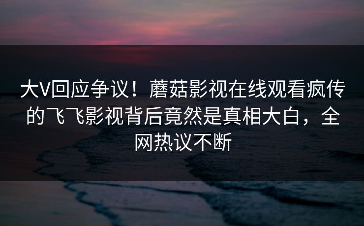 大V回应争议！蘑菇影视在线观看疯传的飞飞影视背后竟然是真相大白，全网热议不断