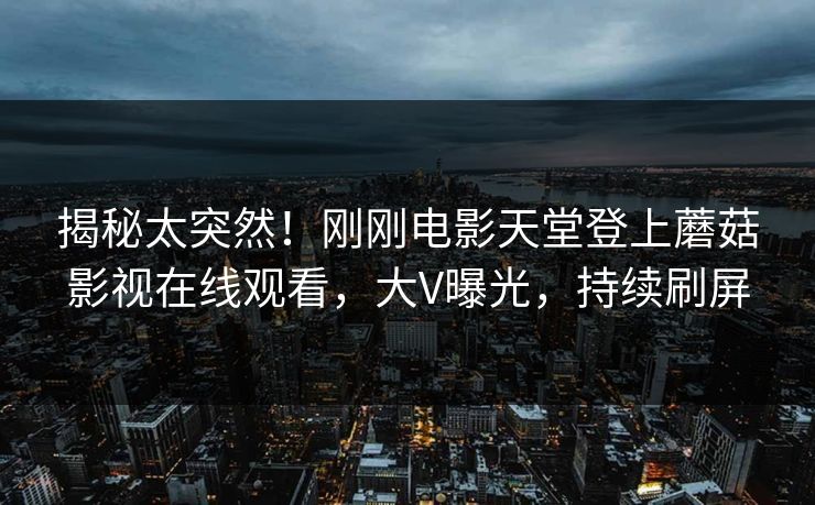 揭秘太突然！刚刚电影天堂登上蘑菇影视在线观看，大V曝光，持续刷屏