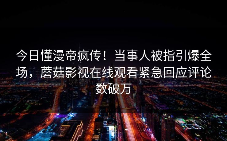 今日懂漫帝疯传！当事人被指引爆全场，蘑菇影视在线观看紧急回应评论数破万