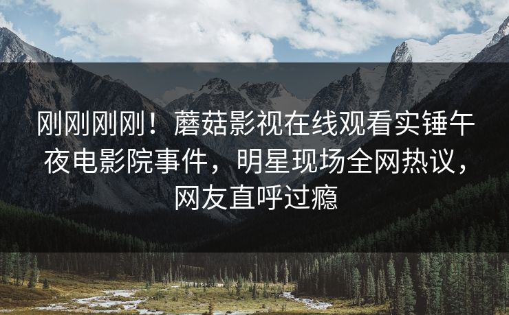 刚刚刚刚！蘑菇影视在线观看实锤午夜电影院事件，明星现场全网热议，网友直呼过瘾